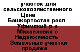   участок для сельскохозяйственного  › Цена ­ 600 000 - Башкортостан респ., Уфимский р-н, Михайловка с. Недвижимость » Земельные участки продажа   . Башкортостан респ.